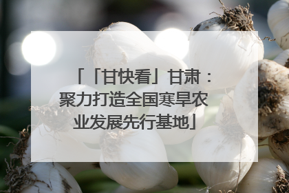 「甘快看」甘肃：聚力打造全国寒旱农业发展先行基地