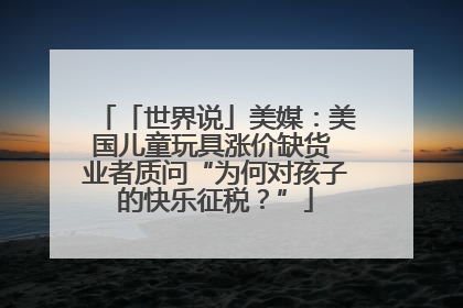「世界说」美媒：美国儿童玩具涨价缺货 业者质问“为何对孩子的快乐征税？”
