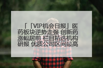 「VIP机会日报」医药板块逆势走强 创新药涨幅居前 栏目精选机构研报 优质公司区间最高涨34.9%
