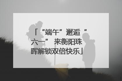 “端午”邂逅“六一” 来衡阳珠晖解锁双倍快乐
