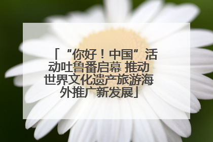 “你好！中国”活动吐鲁番启幕 推动世界文化遗产旅游海外推广新发展