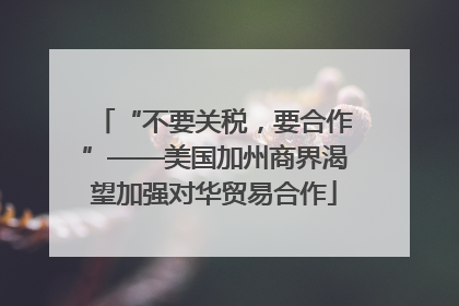 “不要关税，要合作”——美国加州商界渴望加强对华贸易合作