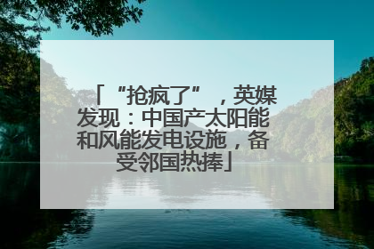 “抢疯了”，英媒发现：中国产太阳能和风能发电设施，备受邻国热捧