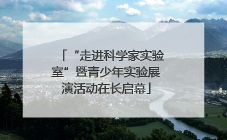 “走进科学家实验室”暨青少年实验展演活动在长启幕