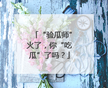 “验瓜师”火了，你“吃瓜”了吗？