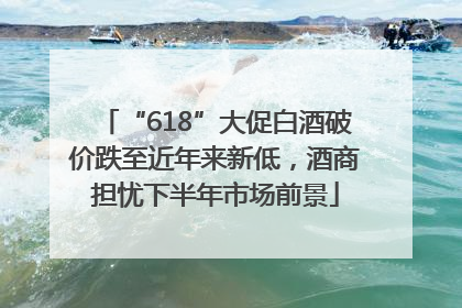 “618”大促白酒破价跌至近年来新低，酒商担忧下半年市场前景