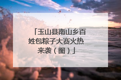 玉山县南山乡百姓包粽子大赛火热来袭（图）
