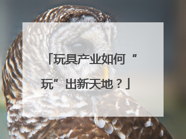 玩具产业如何“玩”出新天地？