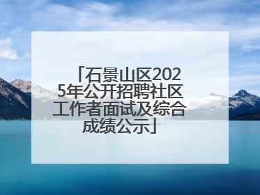 石景山区2025年公开招聘社区工作者面试及综合成绩公示