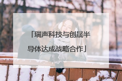 瑞声科技与创晟半导体达成战略合作