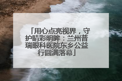 用心点亮视界，守护睛彩明眸：兰州普瑞眼科医院东乡公益行圆满落幕