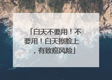 白天不要用！不要用！白天擦脸上，有致癌风险