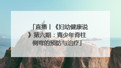 直播丨《妇幼健康说》第六期：青少年脊柱侧弯的预防与治疗