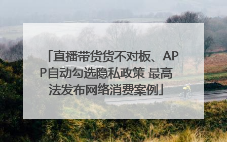 直播带货货不对板、APP自动勾选隐私政策 最高法发布网络消费案例