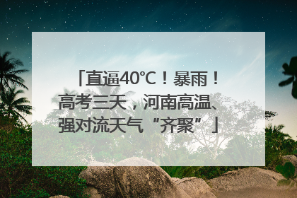 直逼40℃！暴雨！高考三天，河南高温、强对流天气“齐聚”