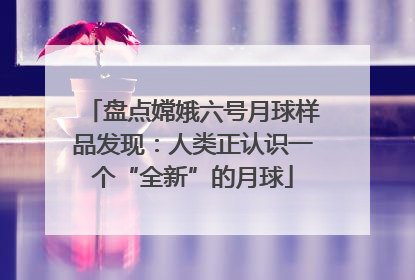 盘点嫦娥六号月球样品发现：人类正认识一个“全新”的月球