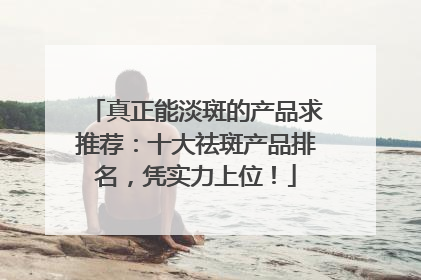真正能淡斑的产品求推荐：十大祛斑产品排名，凭实力上位！