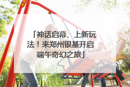 神话启幕、上新玩法！来郑州银基开启端午奇幻之旅
