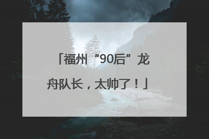 福州“90后”龙舟队长，太帅了！