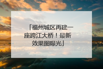 福州城区再建一座跨江大桥！最新效果图曝光