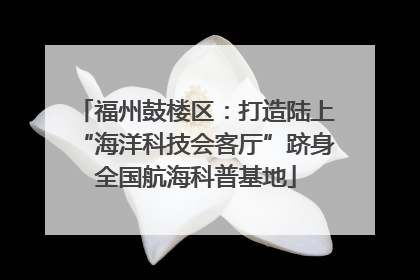 福州鼓楼区：打造陆上“海洋科技会客厅”跻身全国航海科普基地