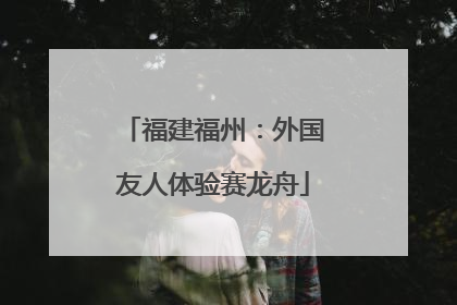 福建福州：外国友人体验赛龙舟