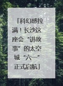 科幻感拉满！长沙这座会“讲故事”的太空城“六一”正式启航