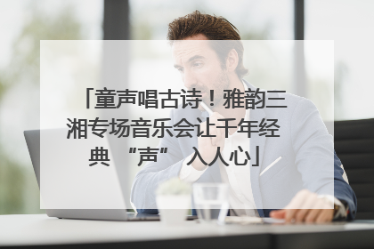 童声唱古诗！雅韵三湘专场音乐会让千年经典 “声” 入人心