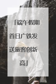 端午假期首日广铁发送旅客创新高