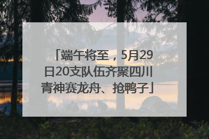 端午将至，5月29日20支队伍齐聚四川青神赛龙舟、抢鸭子