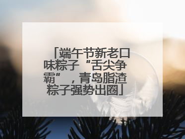 端午节新老口味粽子“舌尖争霸”，青岛脂渣粽子强势出圈