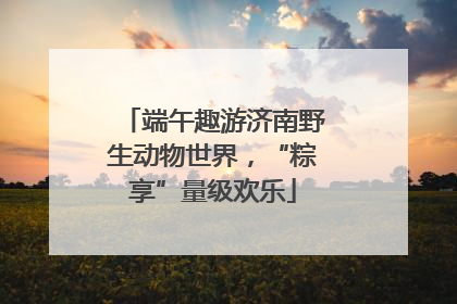 端午趣游济南野生动物世界，“粽享”量级欢乐