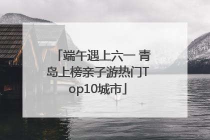 端午遇上六一 青岛上榜亲子游热门Top10城市