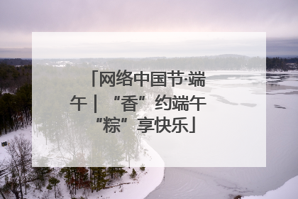 网络中国节·端午｜“香”约端午 “粽”享快乐
