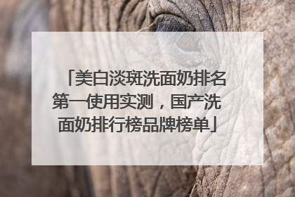 美白淡斑洗面奶排名第一使用实测，国产洗面奶排行榜品牌榜单
