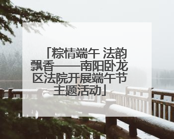 粽情端午 法韵飘香——南阳卧龙区法院开展端午节主题活动