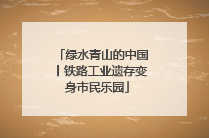 绿水青山的中国丨铁路工业遗存变身市民乐园