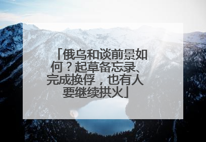 俄乌和谈前景如何？起草备忘录、完成换俘，也有人要继续拱火