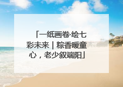 一纸画卷·绘七彩未来｜粽香暖童心，老少叙端阳