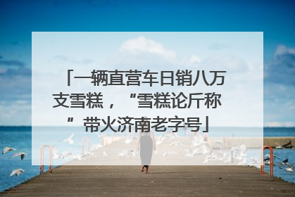 一辆直营车日销八万支雪糕，“雪糕论斤称”带火济南老字号