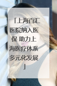 上海百汇医院纳入医保 助力上海医疗体系多元化发展
