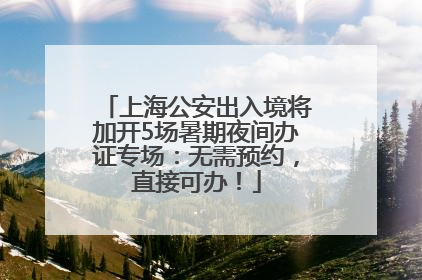 上海公安出入境将加开5场暑期夜间办证专场：无需预约，直接可办！