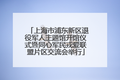 上海市浦东新区退役军人主题馆开馆仪式暨同心军民戎爱联盟片区交流会举行