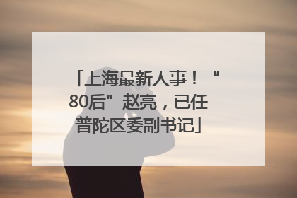 上海最新人事！“80后”赵亮，已任普陀区委副书记