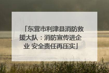 东营市利津县消防救援大队：消防宣传进企业 安全责任再压实
