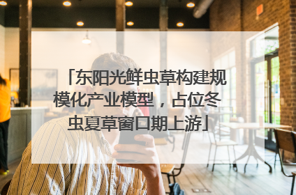 东阳光鲜虫草构建规模化产业模型，占位冬虫夏草窗口期上游