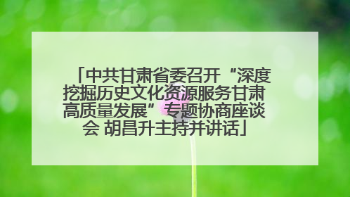 中共甘肃省委召开“深度挖掘历史文化资源服务甘肃高质量发展”专题协商座谈会 胡昌升主持并讲话