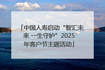 中国人寿启动“智汇未来 一生守护”2025年客户节主题活动