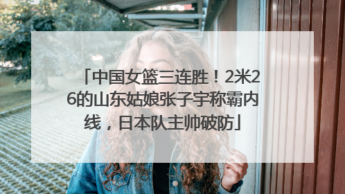 中国女篮三连胜！2米26的山东姑娘张子宇称霸内线，日本队主帅破防