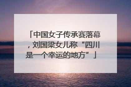 中国女子传承赛落幕，刘国梁女儿称“四川是一个幸运的地方”